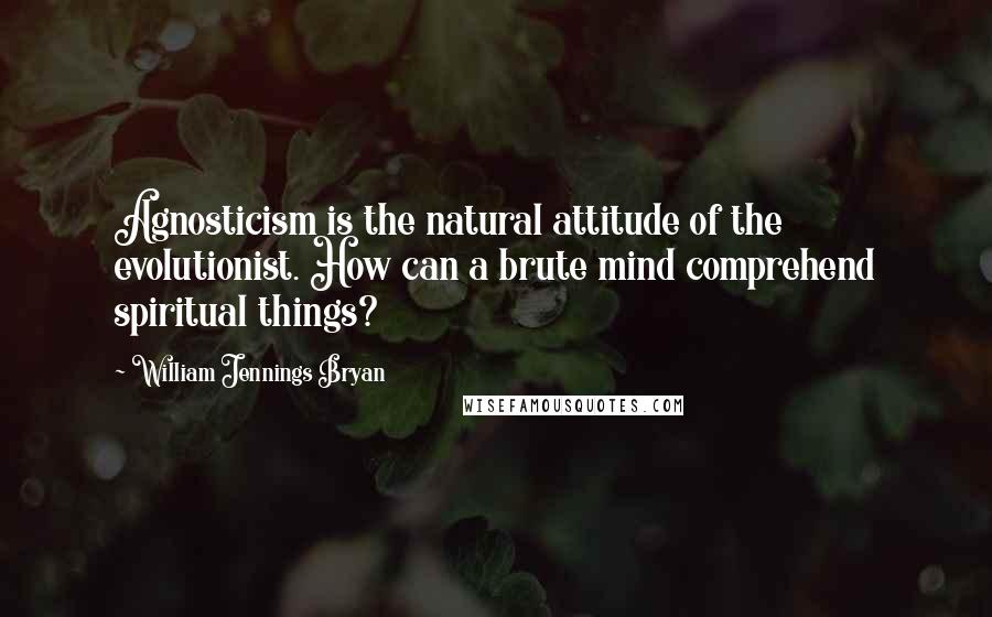 William Jennings Bryan Quotes: Agnosticism is the natural attitude of the evolutionist. How can a brute mind comprehend spiritual things?