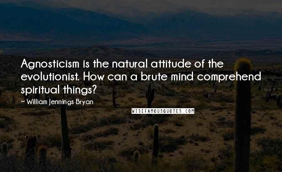 William Jennings Bryan Quotes: Agnosticism is the natural attitude of the evolutionist. How can a brute mind comprehend spiritual things?