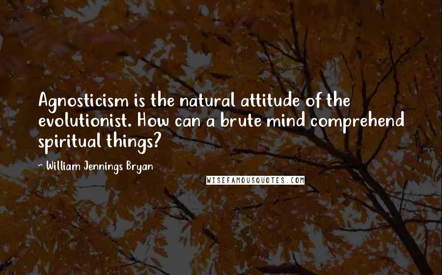 William Jennings Bryan Quotes: Agnosticism is the natural attitude of the evolutionist. How can a brute mind comprehend spiritual things?