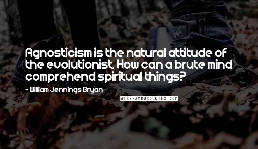 William Jennings Bryan Quotes: Agnosticism is the natural attitude of the evolutionist. How can a brute mind comprehend spiritual things?