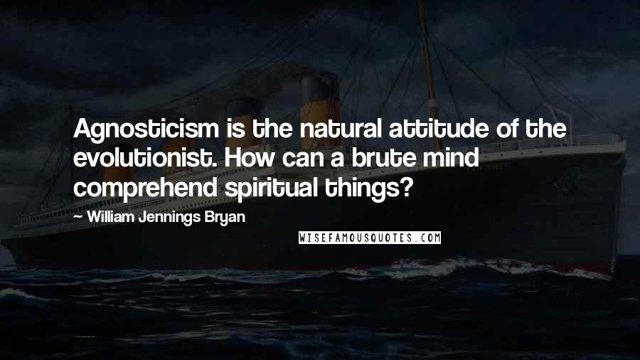 William Jennings Bryan Quotes: Agnosticism is the natural attitude of the evolutionist. How can a brute mind comprehend spiritual things?