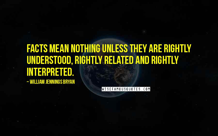 William Jennings Bryan Quotes: Facts mean nothing unless they are rightly understood, rightly related and rightly interpreted.