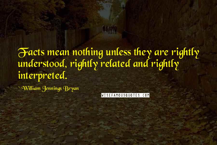 William Jennings Bryan Quotes: Facts mean nothing unless they are rightly understood, rightly related and rightly interpreted.