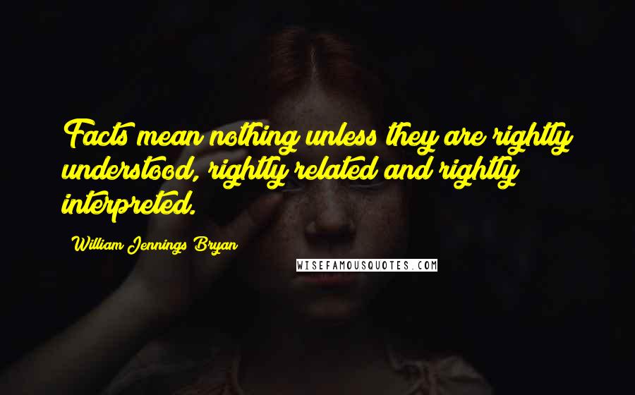 William Jennings Bryan Quotes: Facts mean nothing unless they are rightly understood, rightly related and rightly interpreted.