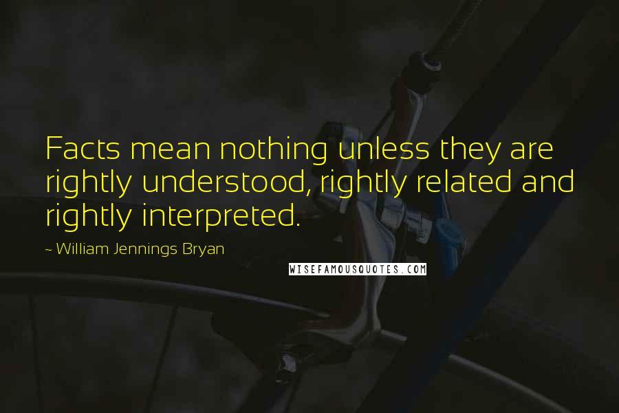 William Jennings Bryan Quotes: Facts mean nothing unless they are rightly understood, rightly related and rightly interpreted.