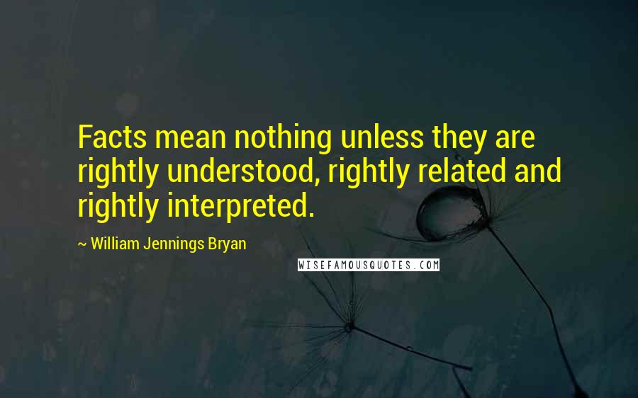 William Jennings Bryan Quotes: Facts mean nothing unless they are rightly understood, rightly related and rightly interpreted.