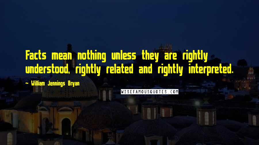 William Jennings Bryan Quotes: Facts mean nothing unless they are rightly understood, rightly related and rightly interpreted.