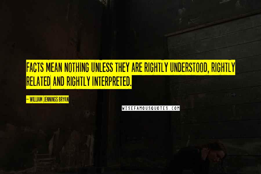 William Jennings Bryan Quotes: Facts mean nothing unless they are rightly understood, rightly related and rightly interpreted.