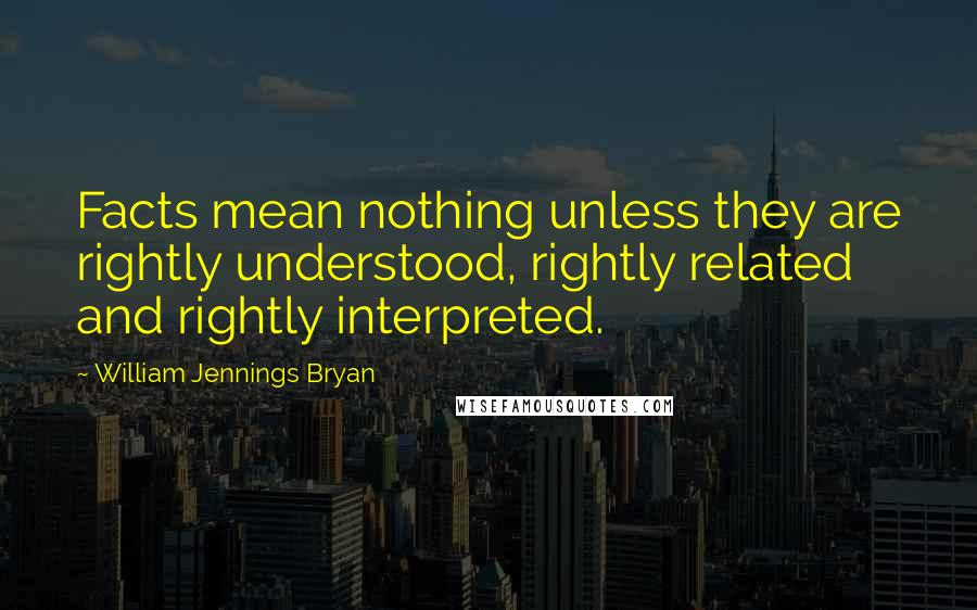 William Jennings Bryan Quotes: Facts mean nothing unless they are rightly understood, rightly related and rightly interpreted.