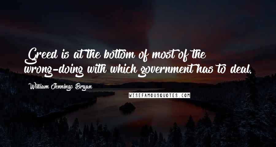 William Jennings Bryan Quotes: Greed is at the bottom of most of the wrong-doing with which government has to deal.