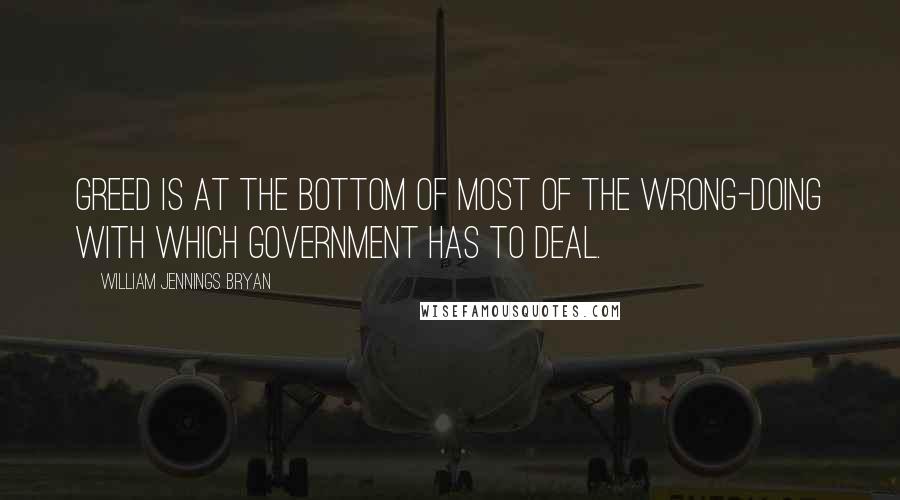 William Jennings Bryan Quotes: Greed is at the bottom of most of the wrong-doing with which government has to deal.