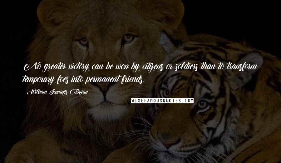 William Jennings Bryan Quotes: No greater victory can be won by citizens or soldiers than to transform temporary foes into permanent friends.