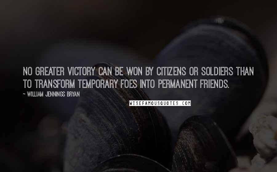 William Jennings Bryan Quotes: No greater victory can be won by citizens or soldiers than to transform temporary foes into permanent friends.