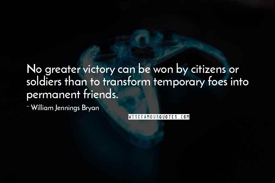 William Jennings Bryan Quotes: No greater victory can be won by citizens or soldiers than to transform temporary foes into permanent friends.