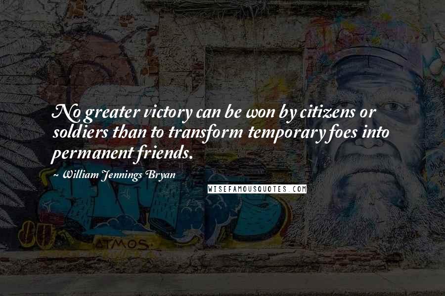 William Jennings Bryan Quotes: No greater victory can be won by citizens or soldiers than to transform temporary foes into permanent friends.