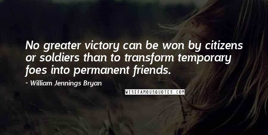 William Jennings Bryan Quotes: No greater victory can be won by citizens or soldiers than to transform temporary foes into permanent friends.