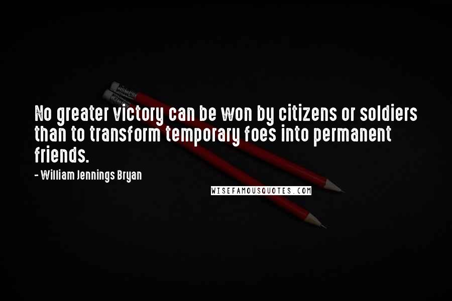 William Jennings Bryan Quotes: No greater victory can be won by citizens or soldiers than to transform temporary foes into permanent friends.