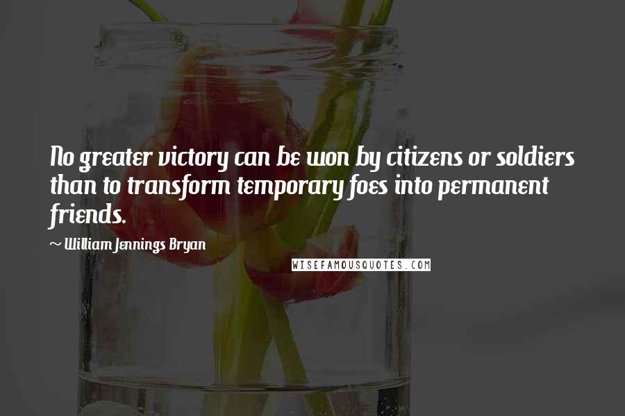 William Jennings Bryan Quotes: No greater victory can be won by citizens or soldiers than to transform temporary foes into permanent friends.