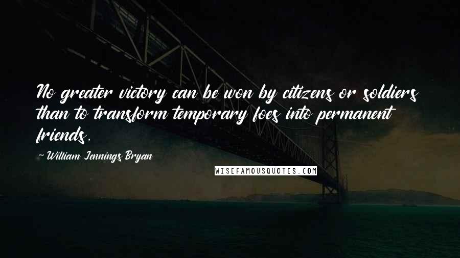 William Jennings Bryan Quotes: No greater victory can be won by citizens or soldiers than to transform temporary foes into permanent friends.