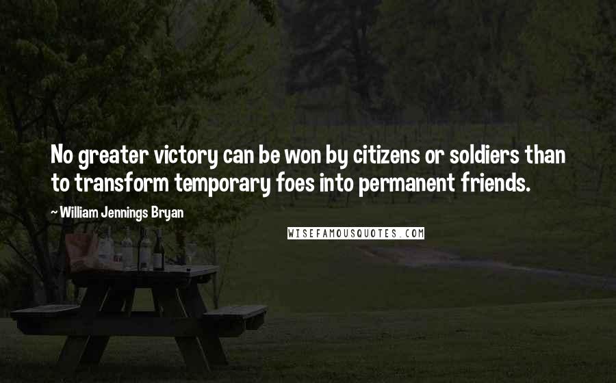 William Jennings Bryan Quotes: No greater victory can be won by citizens or soldiers than to transform temporary foes into permanent friends.