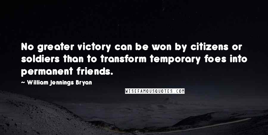 William Jennings Bryan Quotes: No greater victory can be won by citizens or soldiers than to transform temporary foes into permanent friends.