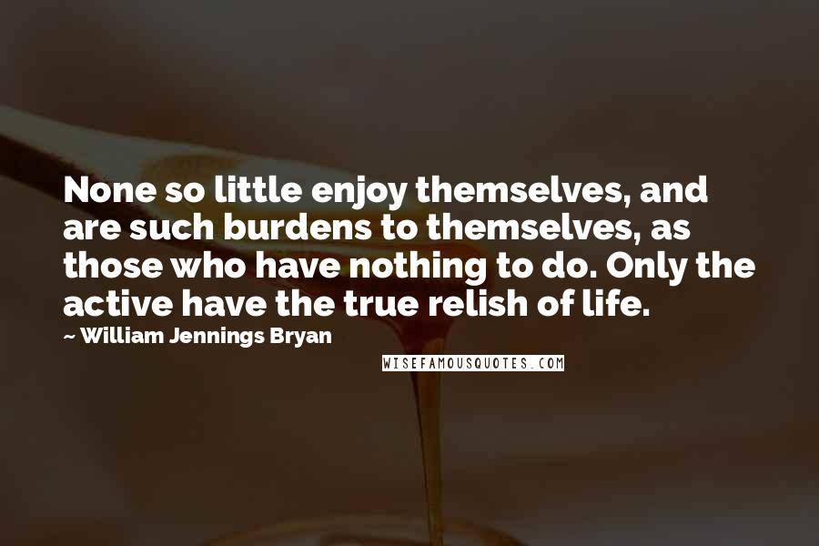 William Jennings Bryan Quotes: None so little enjoy themselves, and are such burdens to themselves, as those who have nothing to do. Only the active have the true relish of life.