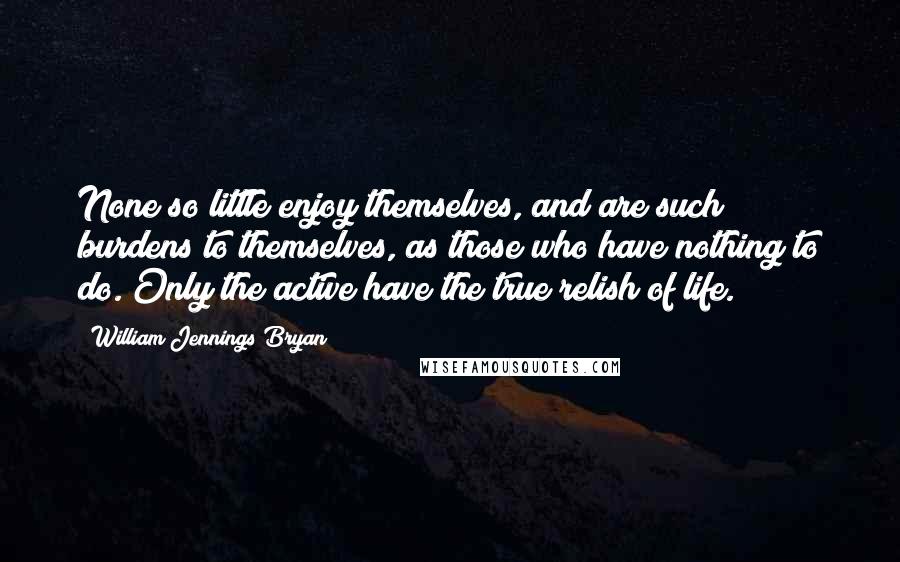 William Jennings Bryan Quotes: None so little enjoy themselves, and are such burdens to themselves, as those who have nothing to do. Only the active have the true relish of life.