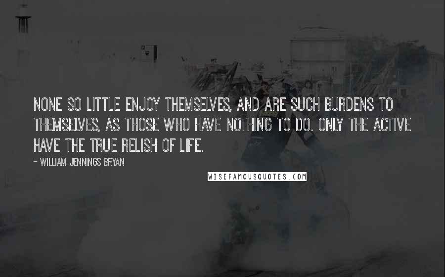 William Jennings Bryan Quotes: None so little enjoy themselves, and are such burdens to themselves, as those who have nothing to do. Only the active have the true relish of life.