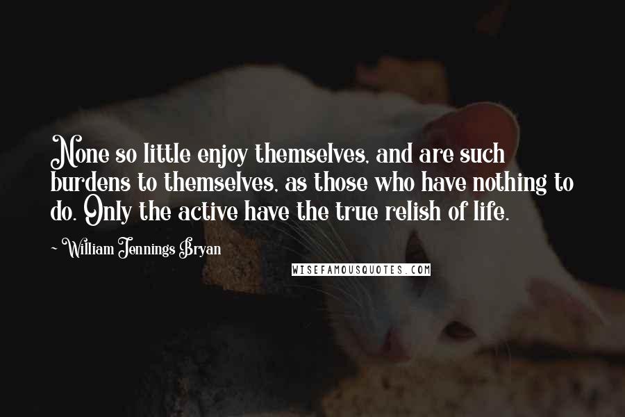 William Jennings Bryan Quotes: None so little enjoy themselves, and are such burdens to themselves, as those who have nothing to do. Only the active have the true relish of life.