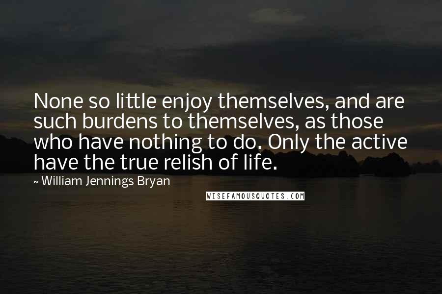 William Jennings Bryan Quotes: None so little enjoy themselves, and are such burdens to themselves, as those who have nothing to do. Only the active have the true relish of life.