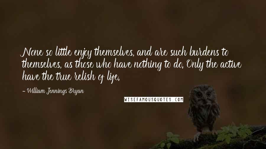 William Jennings Bryan Quotes: None so little enjoy themselves, and are such burdens to themselves, as those who have nothing to do. Only the active have the true relish of life.