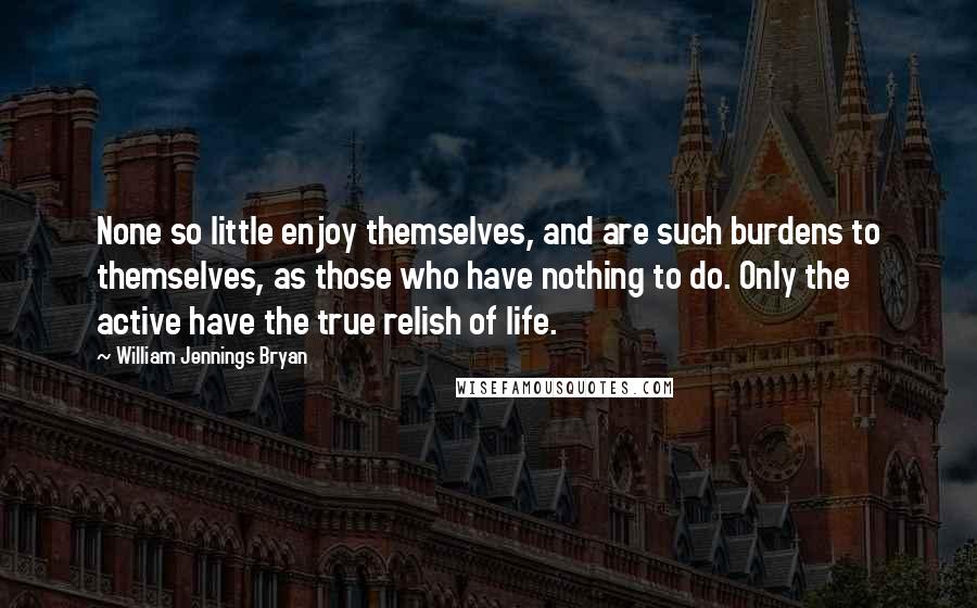 William Jennings Bryan Quotes: None so little enjoy themselves, and are such burdens to themselves, as those who have nothing to do. Only the active have the true relish of life.