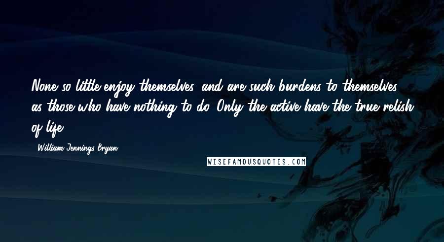 William Jennings Bryan Quotes: None so little enjoy themselves, and are such burdens to themselves, as those who have nothing to do. Only the active have the true relish of life.