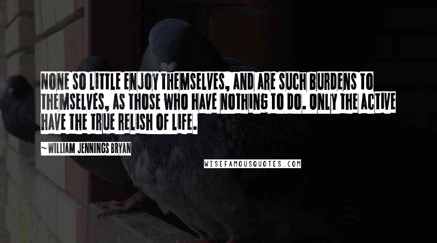 William Jennings Bryan Quotes: None so little enjoy themselves, and are such burdens to themselves, as those who have nothing to do. Only the active have the true relish of life.