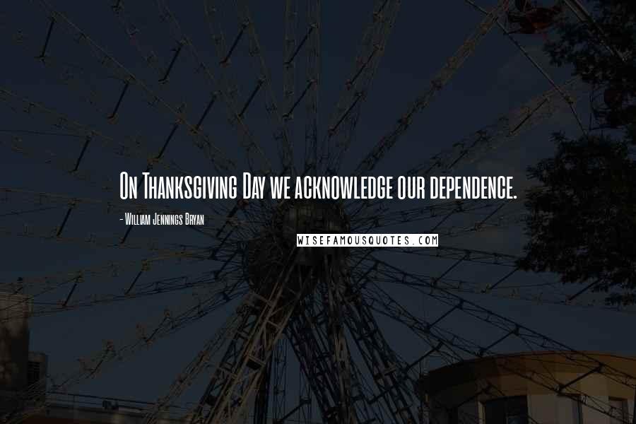 William Jennings Bryan Quotes: On Thanksgiving Day we acknowledge our dependence.