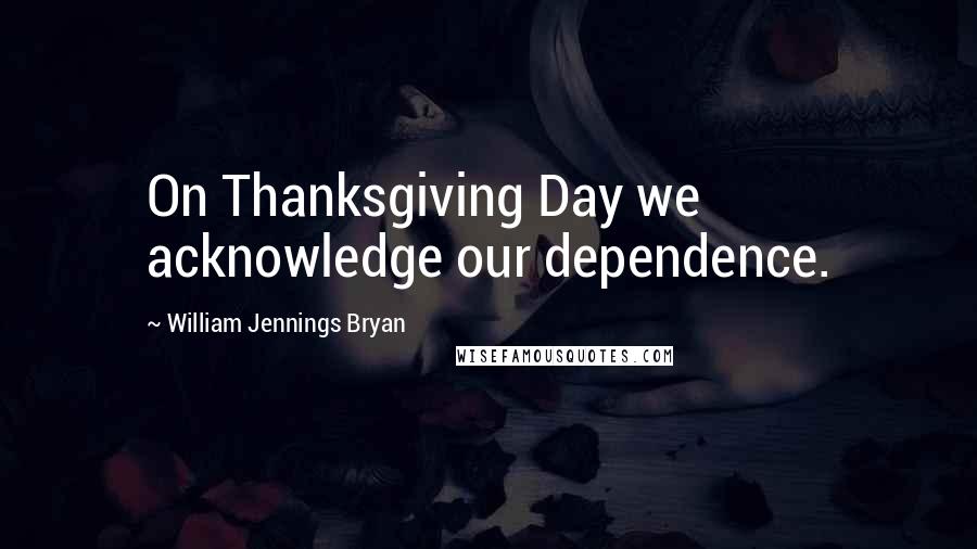 William Jennings Bryan Quotes: On Thanksgiving Day we acknowledge our dependence.