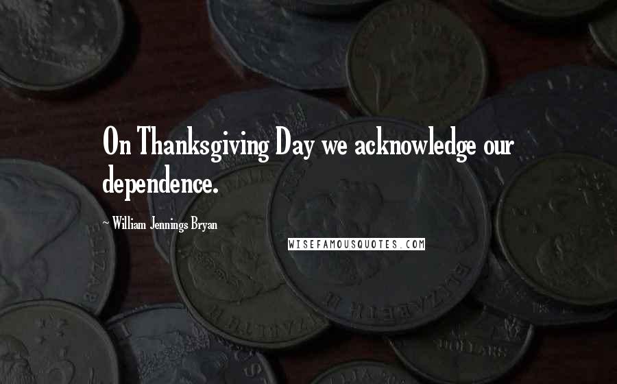 William Jennings Bryan Quotes: On Thanksgiving Day we acknowledge our dependence.