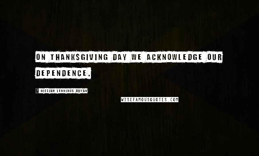 William Jennings Bryan Quotes: On Thanksgiving Day we acknowledge our dependence.