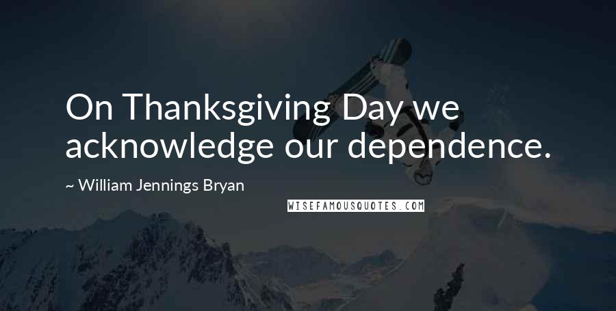 William Jennings Bryan Quotes: On Thanksgiving Day we acknowledge our dependence.