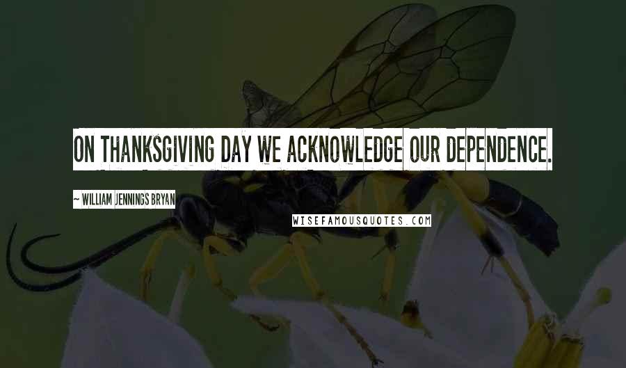 William Jennings Bryan Quotes: On Thanksgiving Day we acknowledge our dependence.