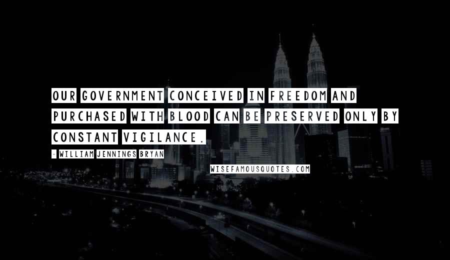 William Jennings Bryan Quotes: Our government conceived in freedom and purchased with blood can be preserved only by constant vigilance.