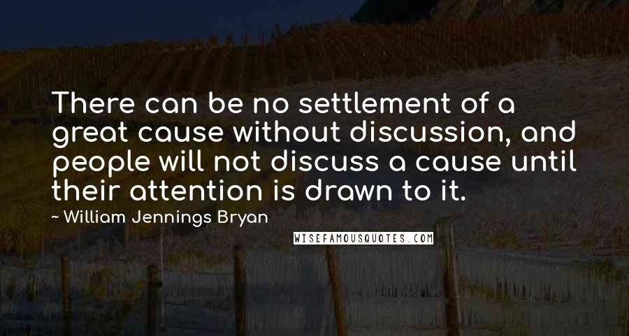 William Jennings Bryan Quotes: There can be no settlement of a great cause without discussion, and people will not discuss a cause until their attention is drawn to it.