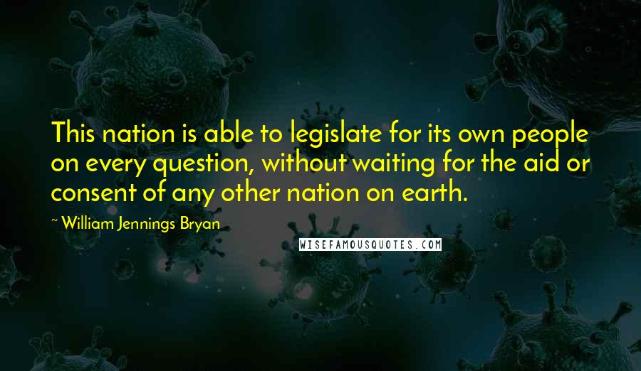 William Jennings Bryan Quotes: This nation is able to legislate for its own people on every question, without waiting for the aid or consent of any other nation on earth.