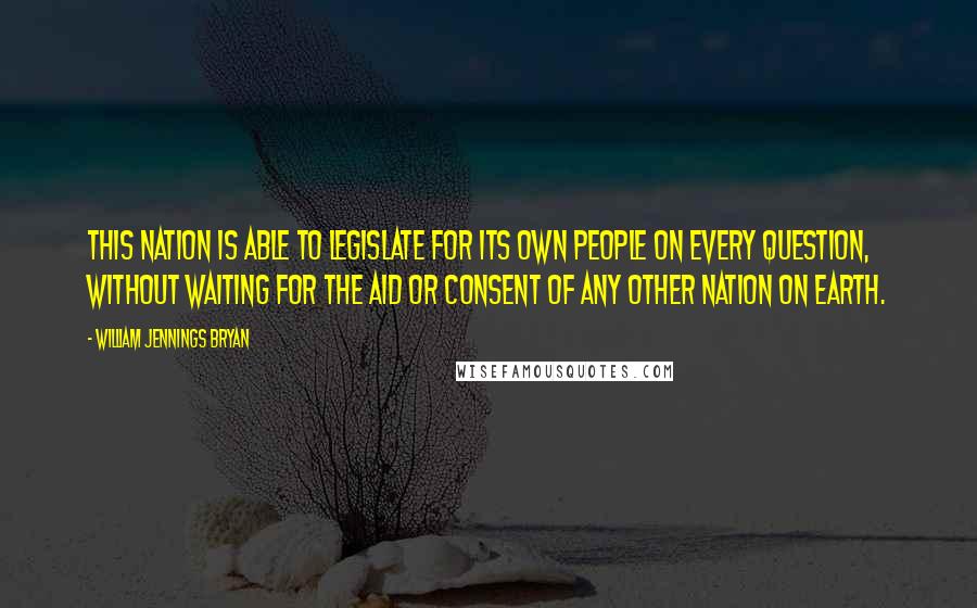 William Jennings Bryan Quotes: This nation is able to legislate for its own people on every question, without waiting for the aid or consent of any other nation on earth.