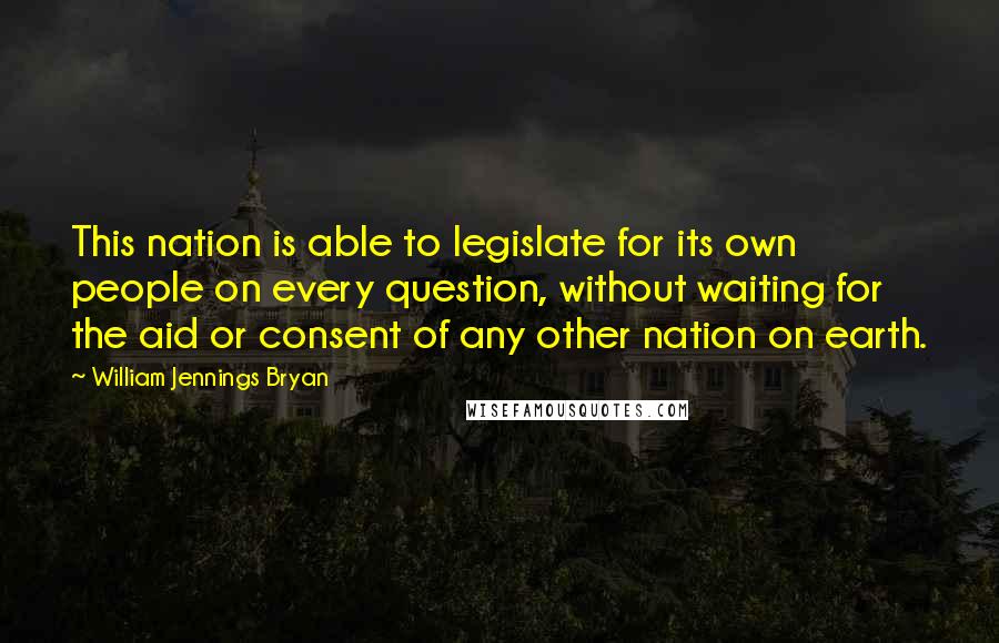 William Jennings Bryan Quotes: This nation is able to legislate for its own people on every question, without waiting for the aid or consent of any other nation on earth.