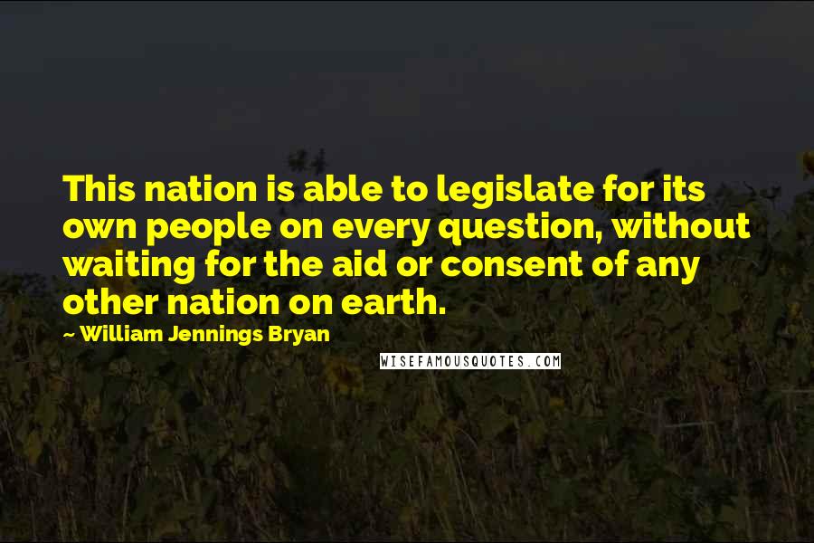 William Jennings Bryan Quotes: This nation is able to legislate for its own people on every question, without waiting for the aid or consent of any other nation on earth.