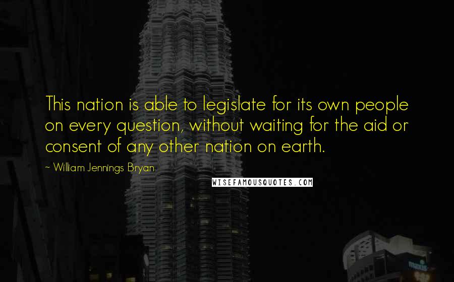 William Jennings Bryan Quotes: This nation is able to legislate for its own people on every question, without waiting for the aid or consent of any other nation on earth.