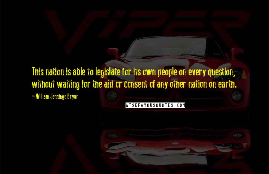 William Jennings Bryan Quotes: This nation is able to legislate for its own people on every question, without waiting for the aid or consent of any other nation on earth.