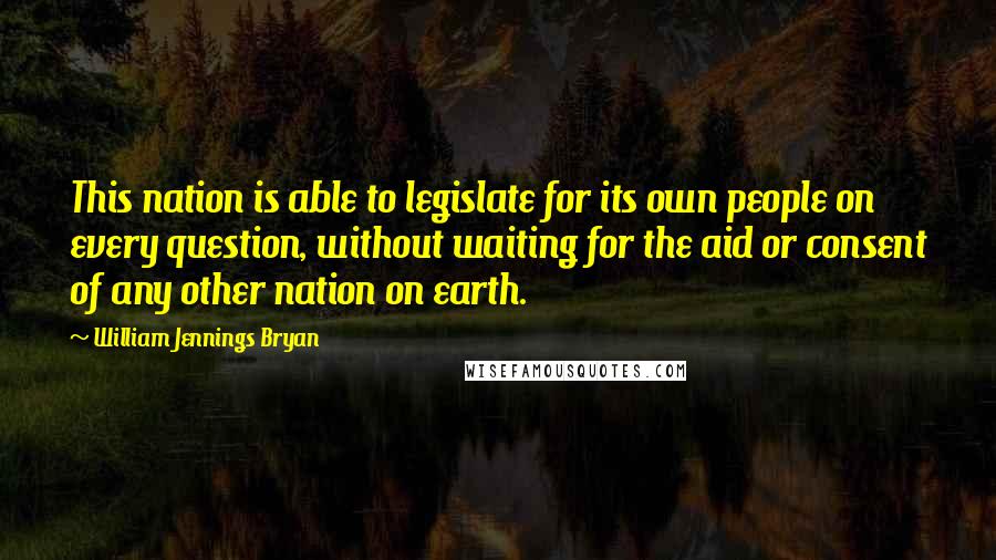 William Jennings Bryan Quotes: This nation is able to legislate for its own people on every question, without waiting for the aid or consent of any other nation on earth.