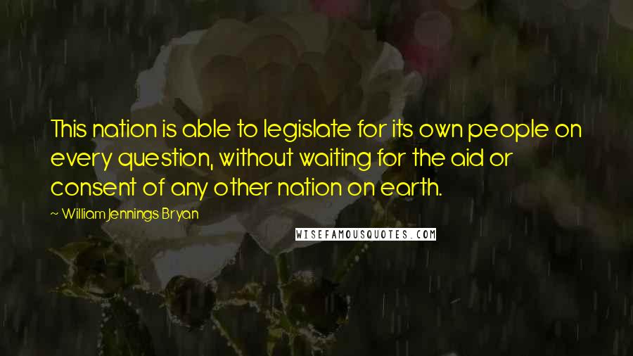 William Jennings Bryan Quotes: This nation is able to legislate for its own people on every question, without waiting for the aid or consent of any other nation on earth.